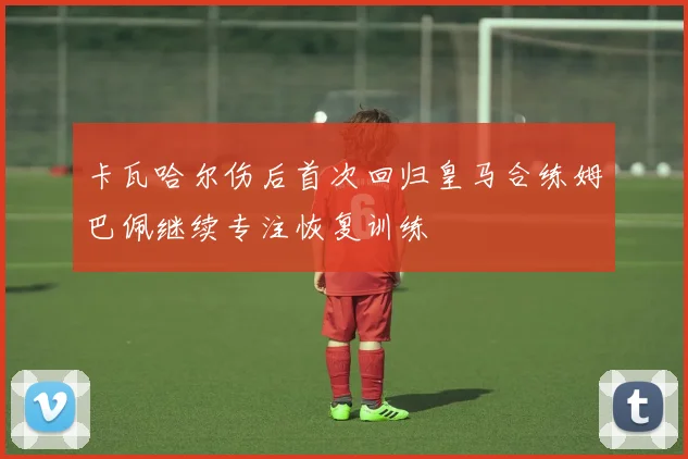 卡瓦哈尔伤后首次回归皇马合练姆巴佩继续专注恢复训练