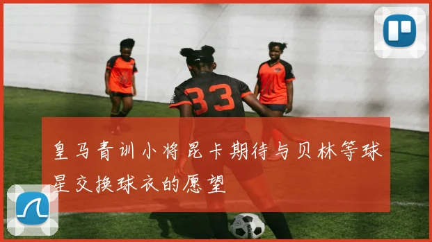 皇马青训小将昆卡期待与贝林等球星交换球衣的愿望