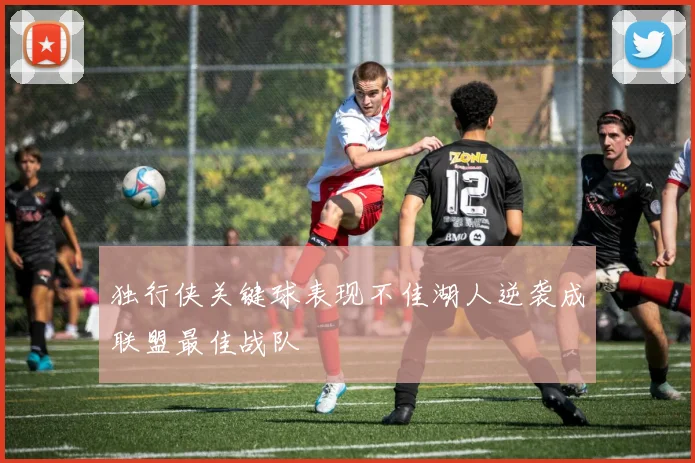 独行侠关键球表现不佳湖人逆袭成联盟最佳战队