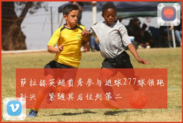 萨拉赫英超首秀参与进球277球领跑孙兴慜紧随其后位列第二
