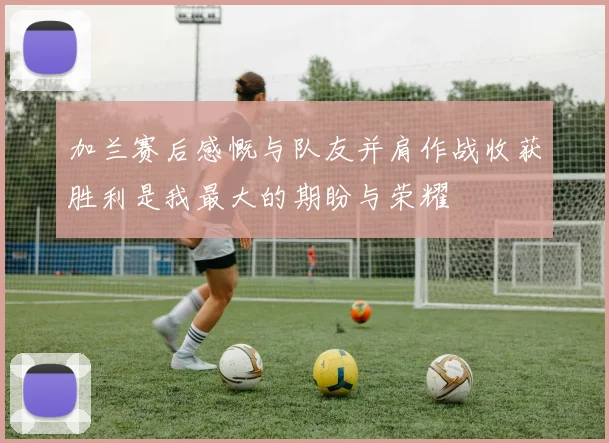 加兰赛后感慨与队友并肩作战收获胜利是我最大的期盼与荣耀