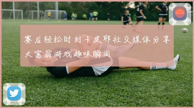 赛后轻松时刻卡皮耶社交媒体分享大富翁游戏趣味瞬间