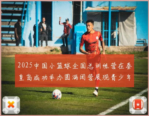 2025中国小篮球全国总训练营在秦皇岛成功举办圆满闭营展现青少年篮球新风貌
