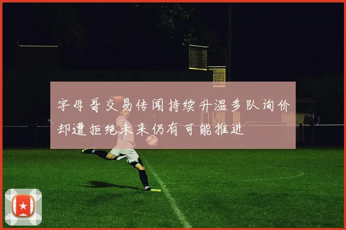 字母哥交易传闻持续升温多队询价却遭拒绝未来仍有可能推进