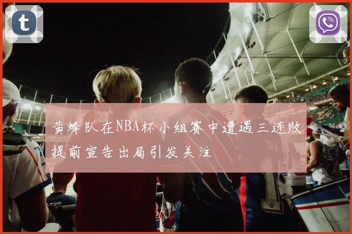 黄蜂队在NBA杯小组赛中遭遇三连败提前宣告出局引发关注