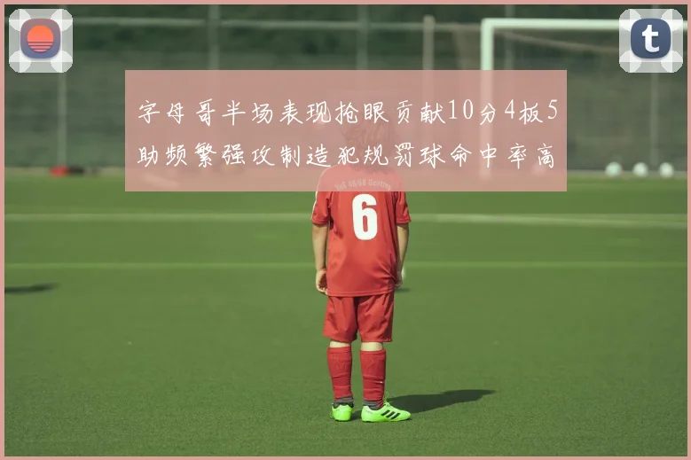 字母哥半场表现抢眼贡献10分4板5助频繁强攻制造犯规罚球命中率高