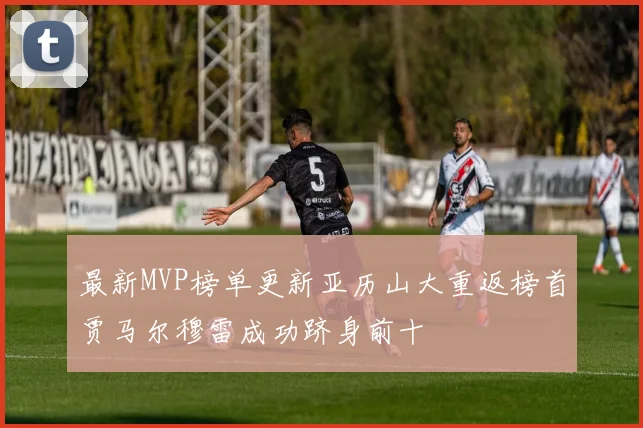 最新MVP榜单更新亚历山大重返榜首贾马尔穆雷成功跻身前十