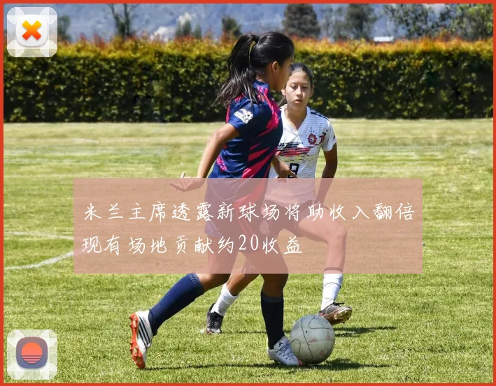 米兰主席透露新球场将助收入翻倍现有场地贡献约20收益