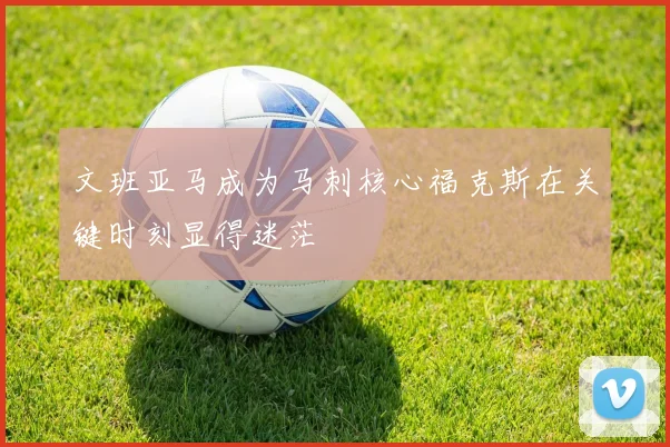 文班亚马成为马刺核心福克斯在关键时刻显得迷茫
