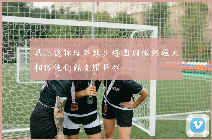 恩比德称绿军缺少塔图姆依然强大相信他们能克服困难