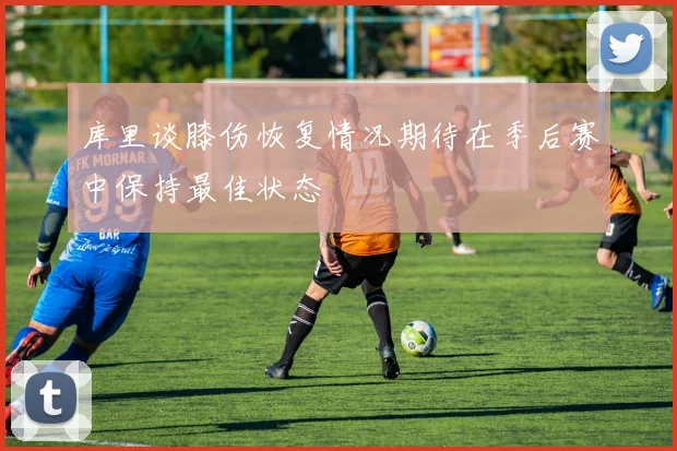 库里谈膝伤恢复情况期待在季后赛中保持最佳状态
