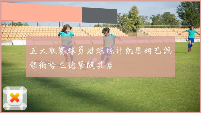 五大联赛球员进球统计凯恩姆巴佩领衔哈兰德紧随其后