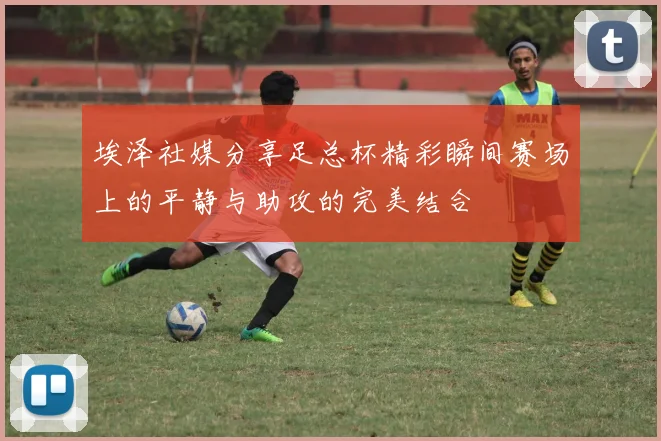 埃泽社媒分享足总杯精彩瞬间赛场上的平静与助攻的完美结合