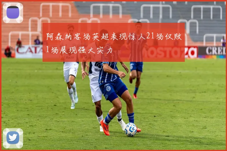 阿森纳客场英超表现惊人21场仅败1场展现强大实力