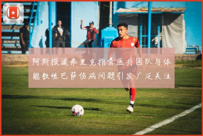 阿斯报道弗里克指责医疗团队与体能教练巴萨伤病问题引发广泛关注