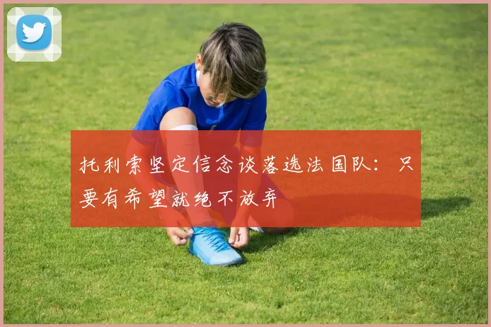 托利索坚定信念谈落选法国队：只要有希望就绝不放弃