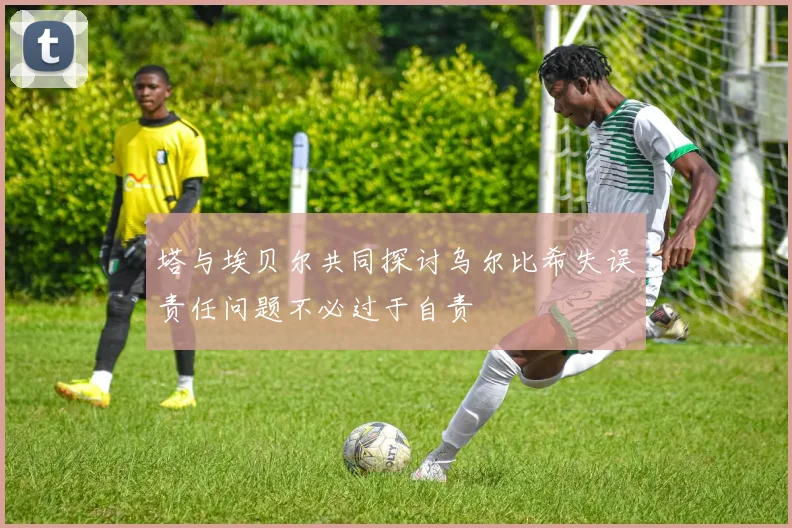 塔与埃贝尔共同探讨乌尔比希失误责任问题不必过于自责