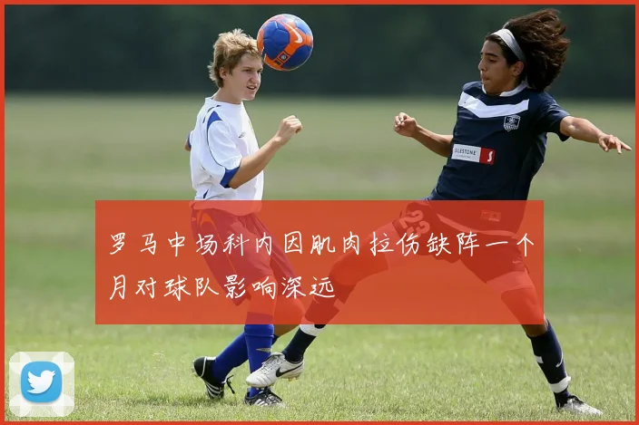 罗马中场科内因肌肉拉伤缺阵一个月对球队影响深远