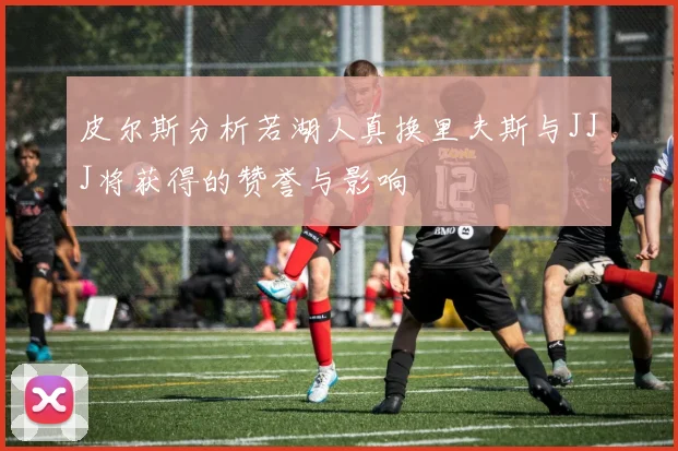 皮尔斯分析若湖人真换里夫斯与JJJ将获得的赞誉与影响